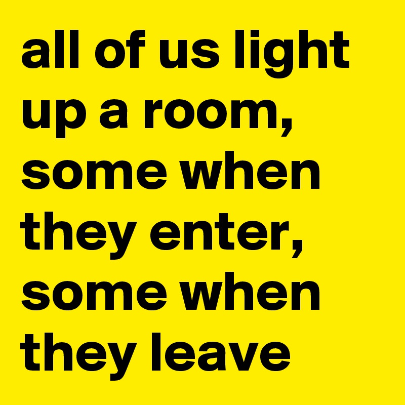 all of us light up a room, some when they enter, some when they leave