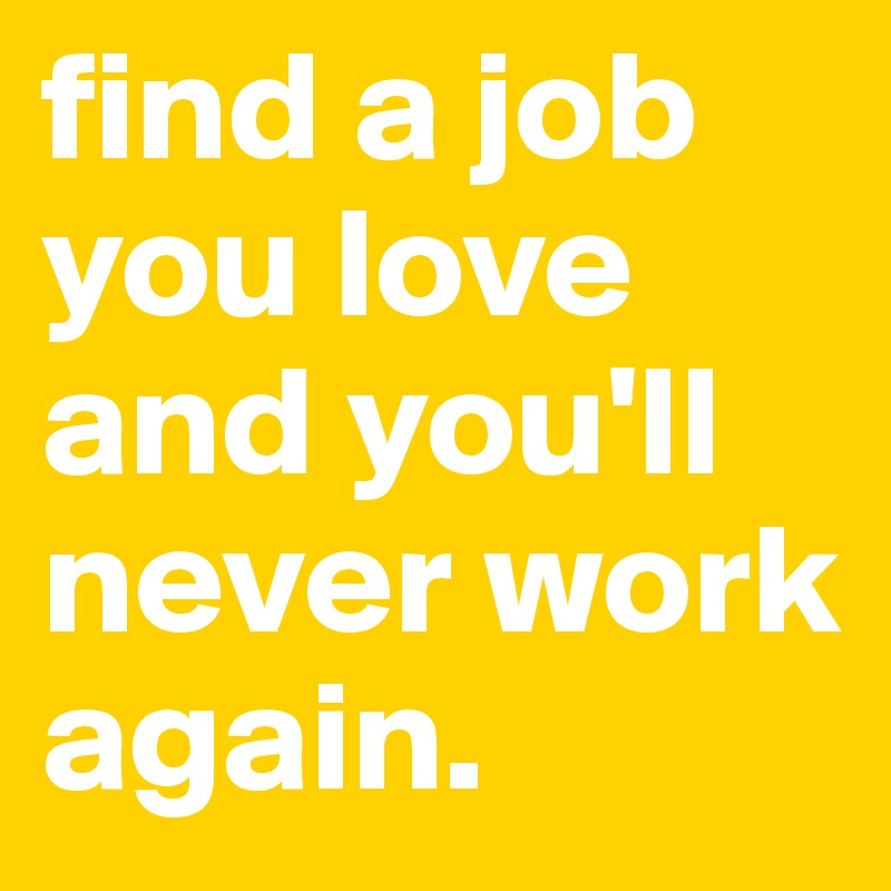 find a job you love and you'll never work again.