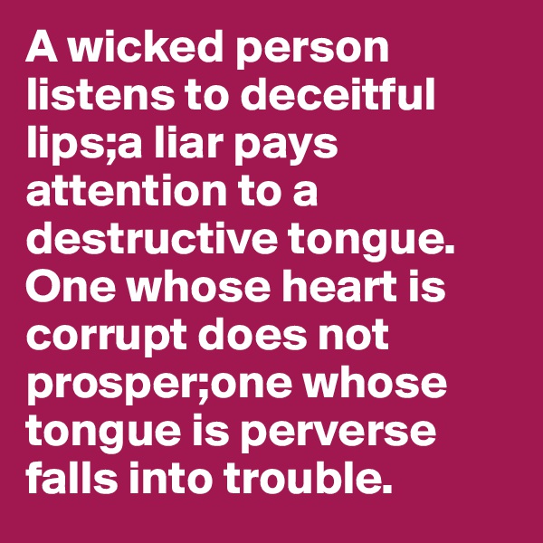 A wicked person listens to deceitful lips;a liar pays attention to a destructive tongue. One whose heart is corrupt does not prosper;one whose tongue is perverse falls into trouble.