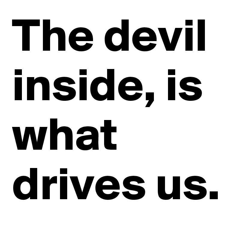 The devil inside, is what drives us.