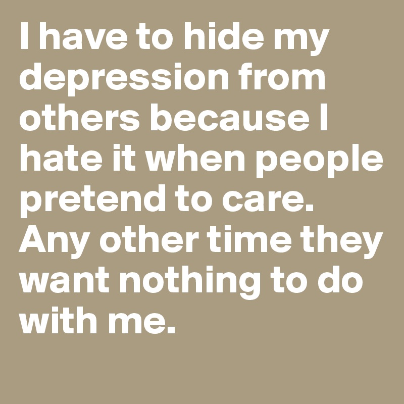 I have to hide my depression from others because I hate it when people pretend to care. Any other time they want nothing to do with me. 