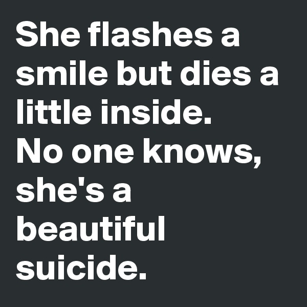 She flashes a smile but dies a little inside. 
No one knows, she's a beautiful suicide. 