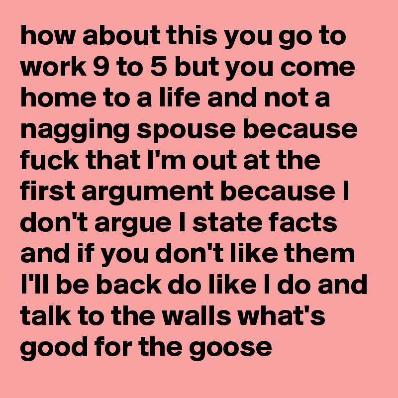 how about this you go to work 9 to 5 but you come home to a life and not a nagging spouse because fuck that I'm out at the first argument because I don't argue I state facts and if you don't like them I'll be back do like I do and talk to the walls what's good for the goose