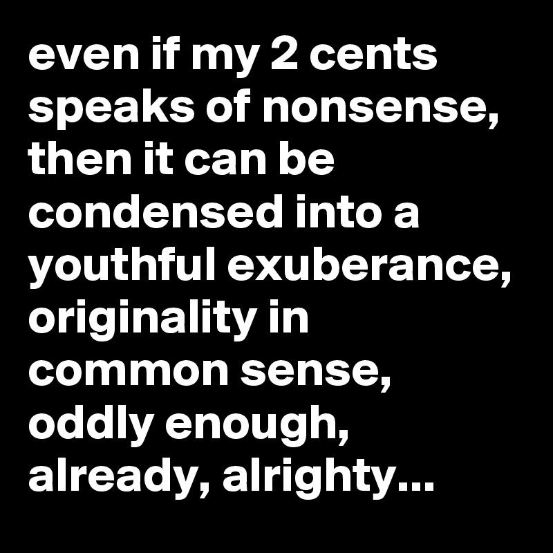 even if my 2 cents speaks of nonsense, then it can be condensed into a youthful exuberance, originality in common sense,
oddly enough, already, alrighty...