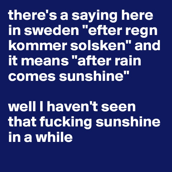 there's a saying here in sweden "efter regn kommer solsken" and it means "after rain comes sunshine" 

well I haven't seen that fucking sunshine in a while

