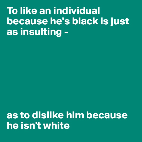 To like an individual because he's black is just as insulting - 







as to dislike him because he isn't white