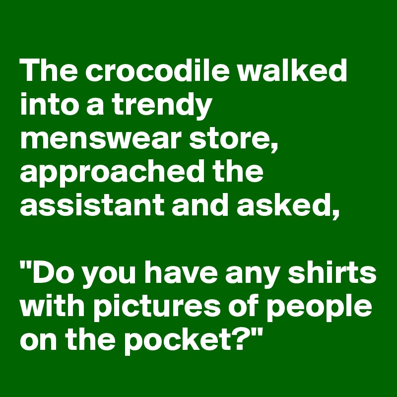 
The crocodile walked into a trendy menswear store, approached the assistant and asked, 

"Do you have any shirts with pictures of people on the pocket?"