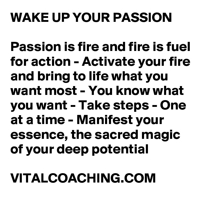 WAKE UP YOUR PASSION

Passion is fire and fire is fuel for action - Activate your fire and bring to life what you want most - You know what you want - Take steps - One at a time - Manifest your essence, the sacred magic of your deep potential

VITALCOACHING.COM
