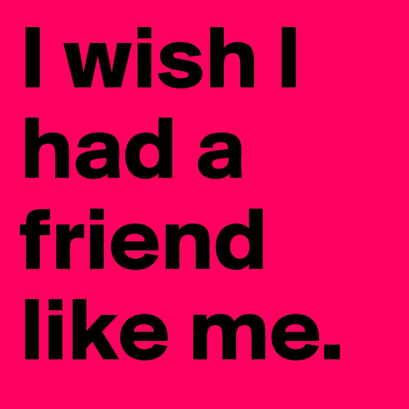 I wish I had a friend like me.