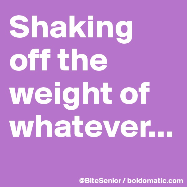 Shaking off the weight of whatever...
