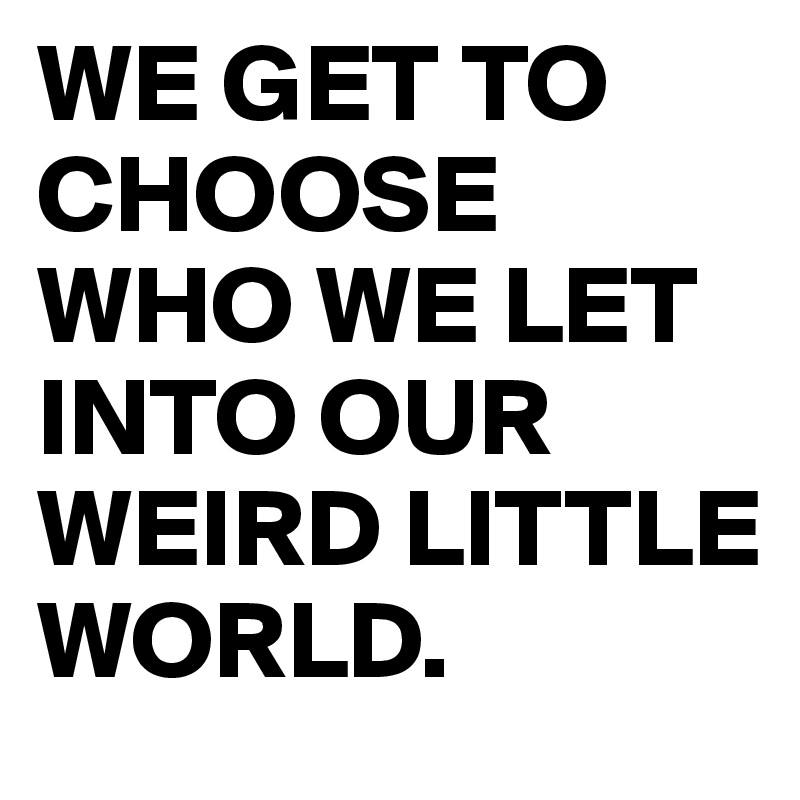 WE GET TO CHOOSE WHO WE LET INTO OUR WEIRD LITTLE WORLD.