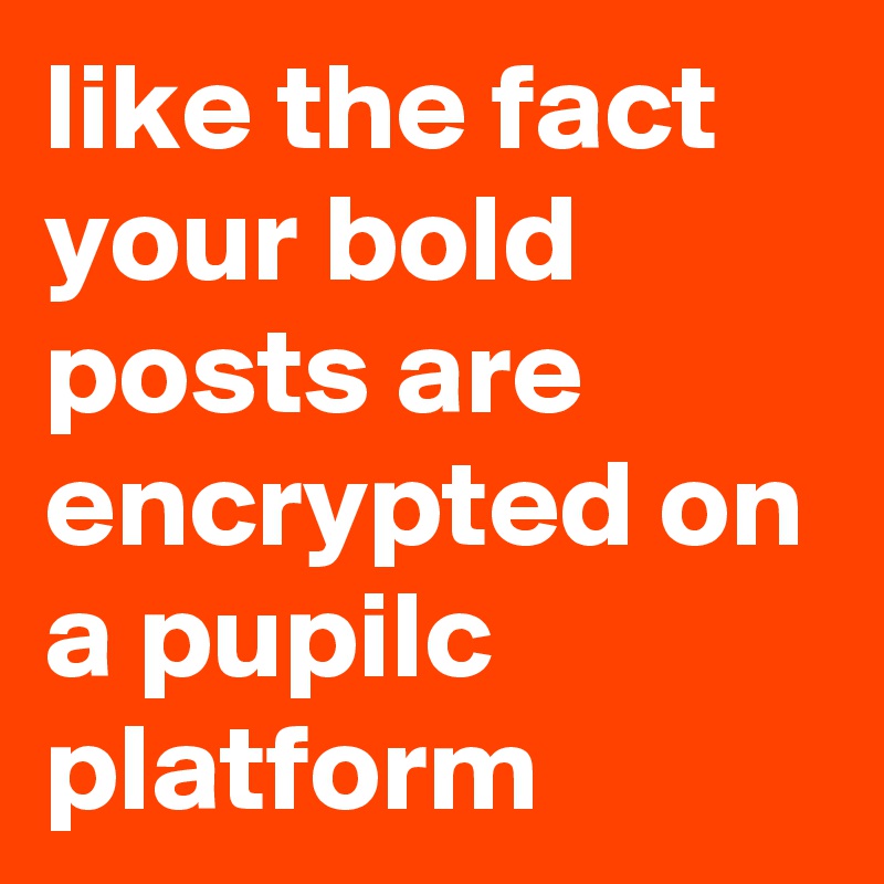 like the fact your bold posts are encrypted on a pupilc platform  
