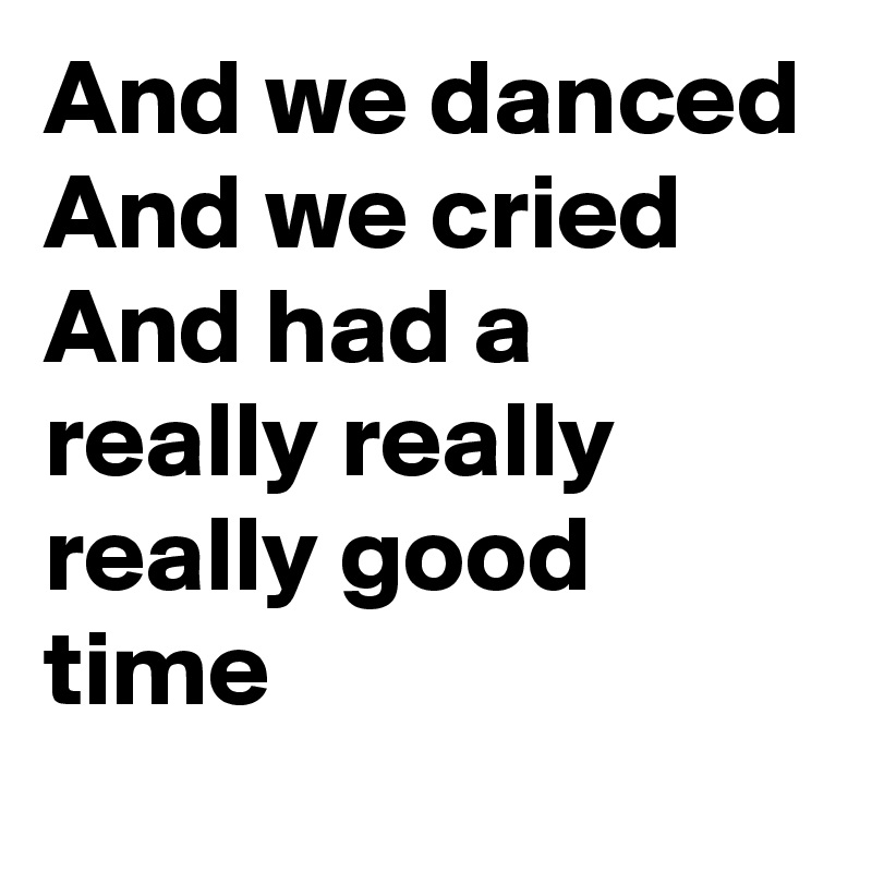 And we danced
And we cried
And had a really really really good time