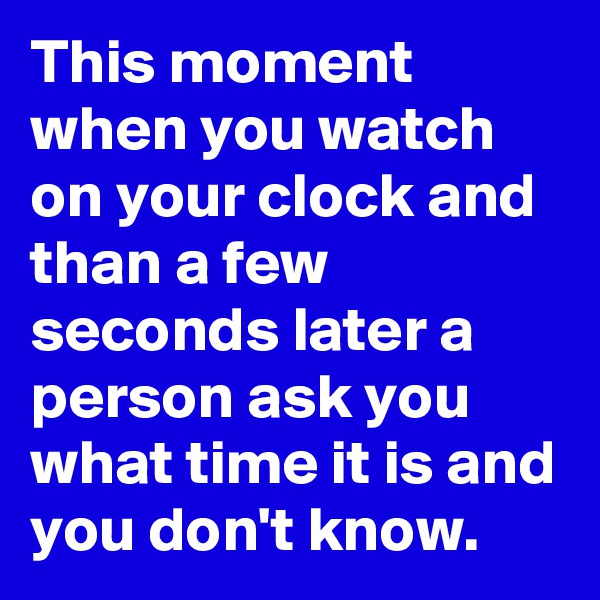 This moment when you watch on your clock and than a few seconds later a person ask you what time it is and you don't know.