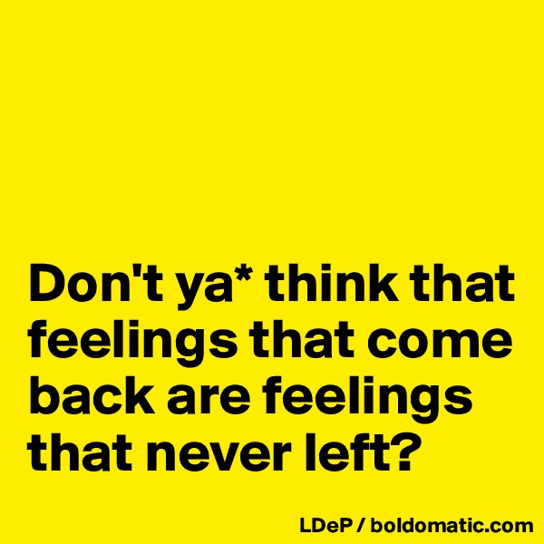 



Don't ya* think that feelings that come back are feelings that never left?
