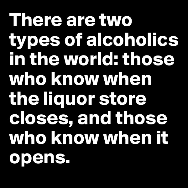 There are two types of alcoholics in the world: those who know when the liquor store closes, and those who know when it opens.