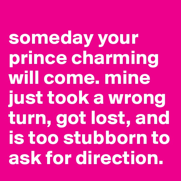 
someday your prince charming will come. mine just took a wrong turn, got lost, and is too stubborn to ask for direction.