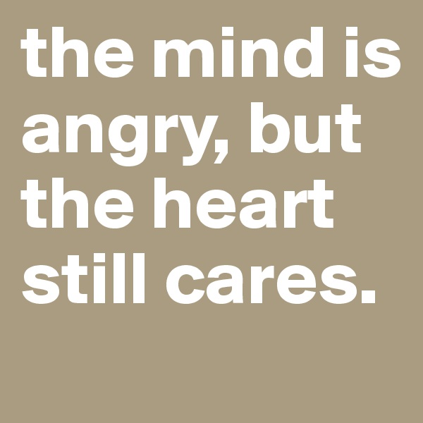 the mind is angry, but the heart still cares.