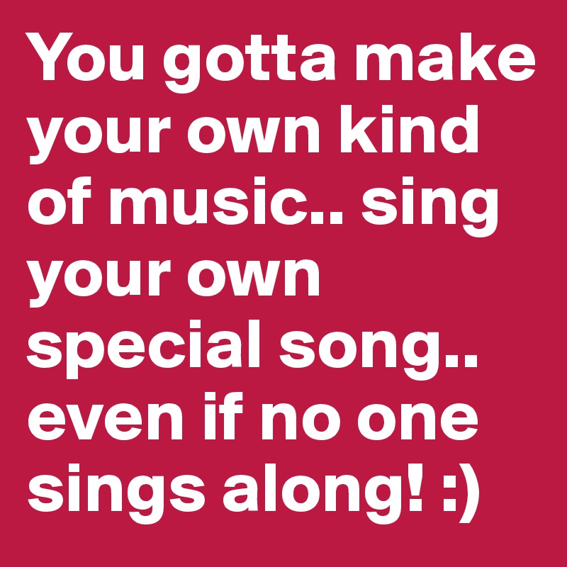 You gotta make your own kind of music.. sing your own special song.. even if no one sings along! :)