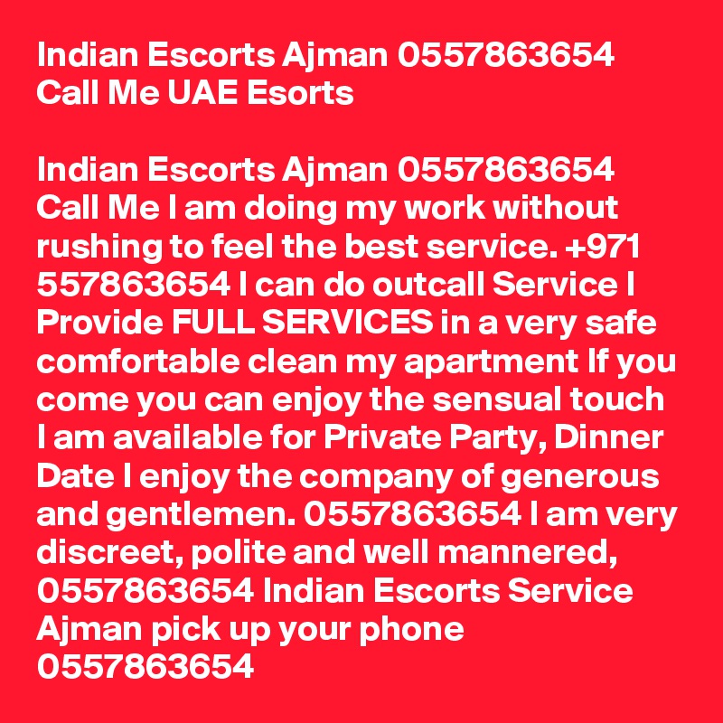 Indian Escorts Ajman 0557863654 Call Me UAE Esorts

Indian Escorts Ajman 0557863654 Call Me I am doing my work without rushing to feel the best service. +971 557863654 I can do outcall Service I Provide FULL SERVICES in a very safe comfortable clean my apartment If you come you can enjoy the sensual touch I am available for Private Party, Dinner Date I enjoy the company of generous and gentlemen. 0557863654 I am very discreet, polite and well mannered, 0557863654 Indian Escorts Service Ajman pick up your phone 0557863654 
