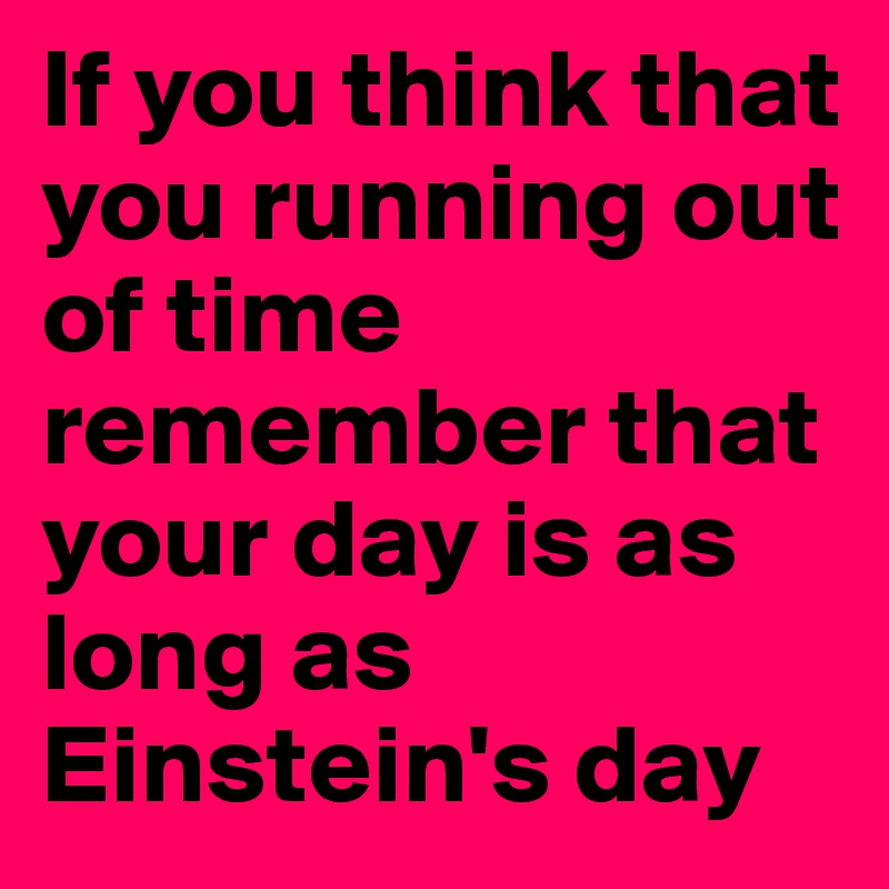 If you think that you running out of time remember that your day is as long as Einstein's day
