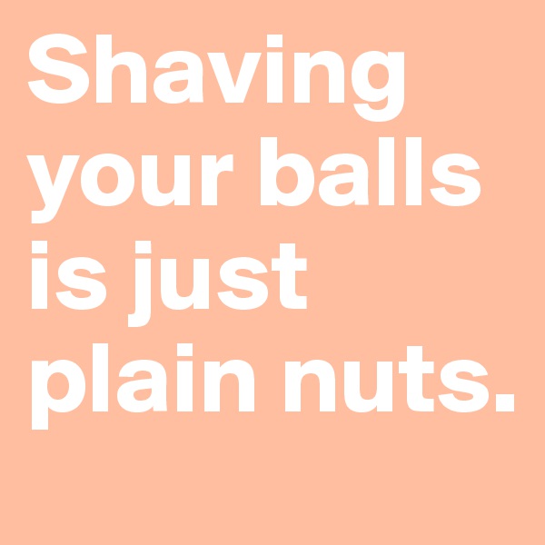 Shaving your balls is just plain nuts.