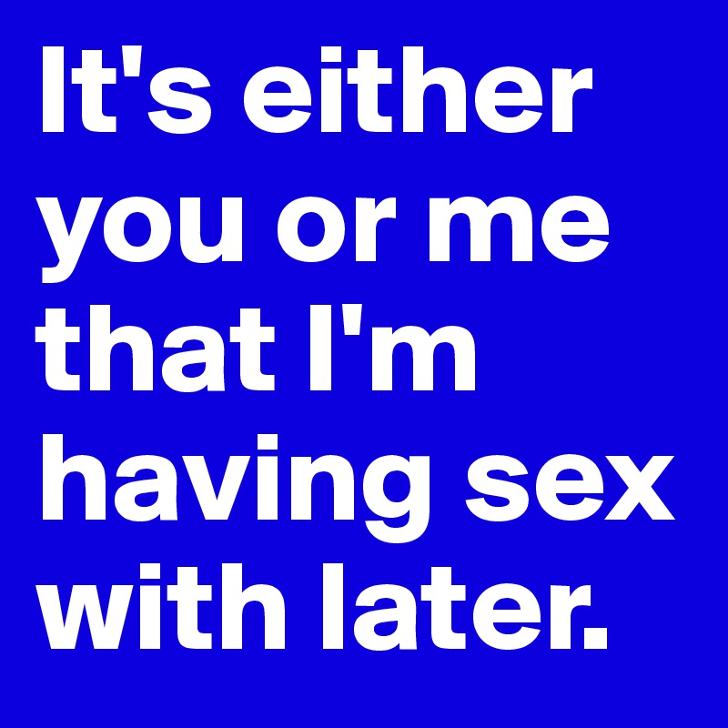 It's either you or me that I'm having sex with later.