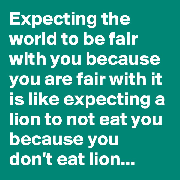 Expecting the world to be fair with you because you are fair with it is like expecting a lion to not eat you because you don't eat lion... 