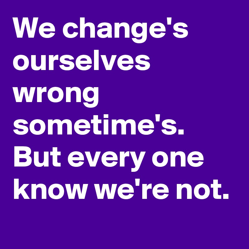 We change's ourselves wrong sometime's. But every one know we're not. 