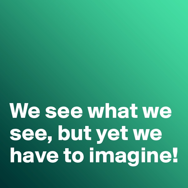



We see what we see, but yet we have to imagine!