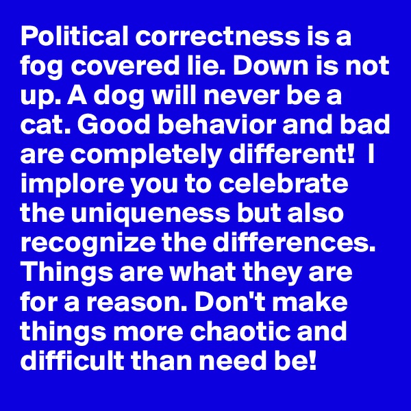 Political correctness is a fog covered lie. Down is not up. A dog will never be a cat. Good behavior and bad are completely different!  I implore you to celebrate the uniqueness but also recognize the differences. Things are what they are for a reason. Don't make things more chaotic and difficult than need be!