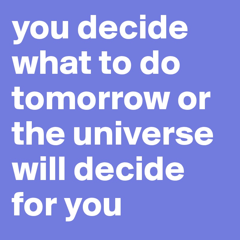 you decide what to do tomorrow or the universe will decide for you