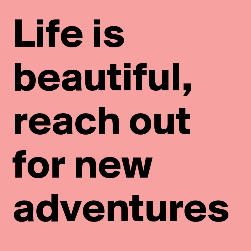 Life is beautiful, reach out for new adventures