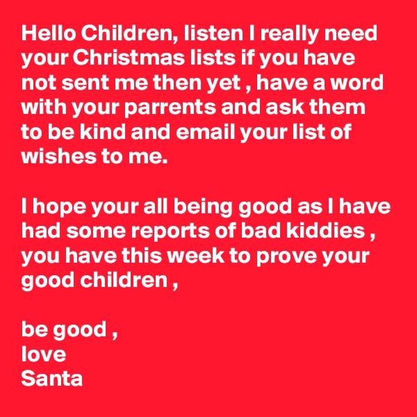 Hello Children, listen I really need your Christmas lists if you have not sent me then yet , have a word with your parrents and ask them to be kind and email your list of wishes to me.

I hope your all being good as I have had some reports of bad kiddies , you have this week to prove your good children ,

be good ,
love 
Santa