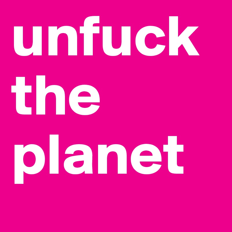 unfuck the 
planet