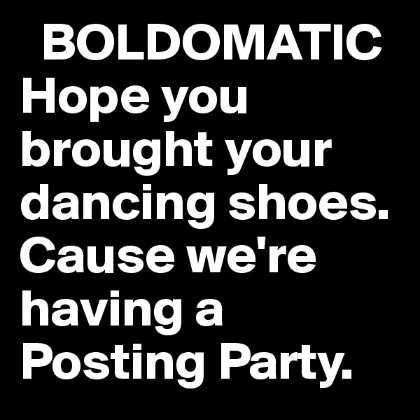   BOLDOMATIC
Hope you brought your dancing shoes.
Cause we're having a Posting Party.