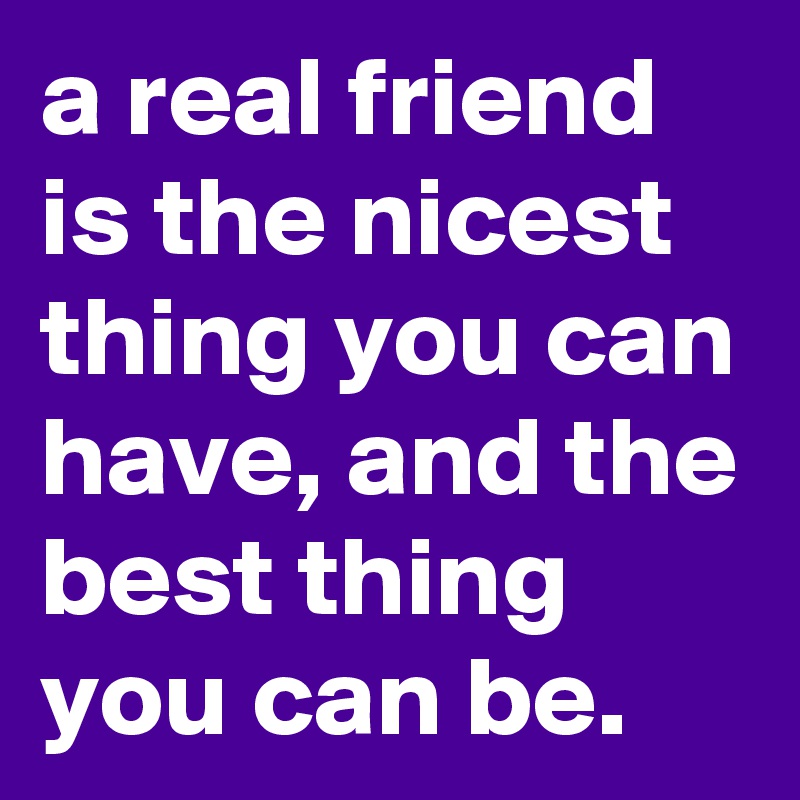 a real friend is the nicest thing you can have, and the best thing you can be.