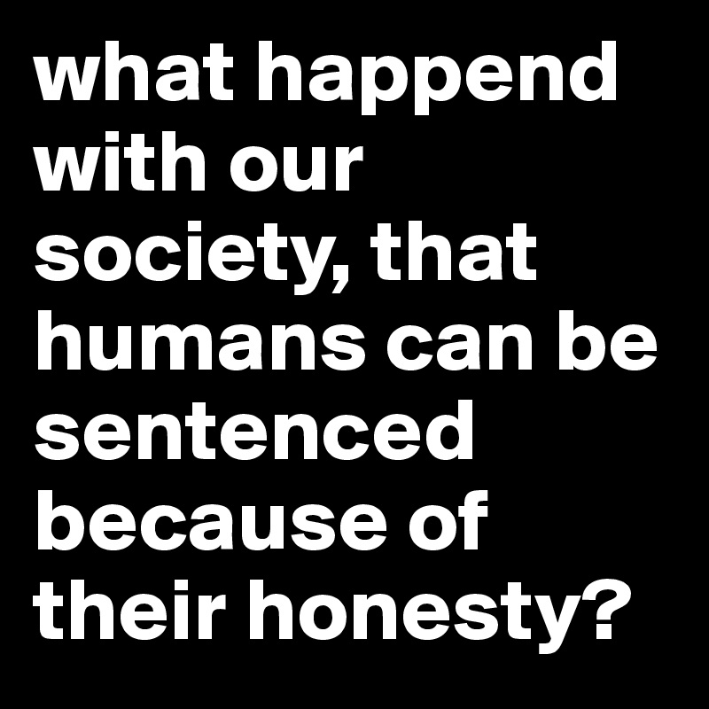what happend with our society, that humans can be sentenced because of their honesty?