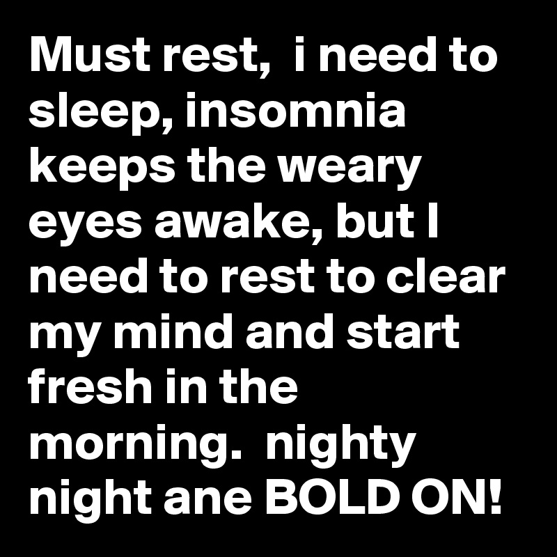 Must rest,  i need to sleep, insomnia keeps the weary eyes awake, but I need to rest to clear my mind and start fresh in the morning.  nighty night ane BOLD ON!