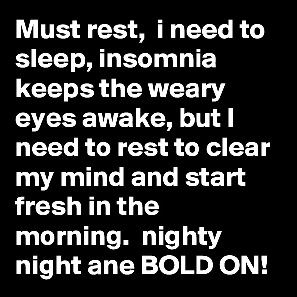 Must rest,  i need to sleep, insomnia keeps the weary eyes awake, but I need to rest to clear my mind and start fresh in the morning.  nighty night ane BOLD ON!