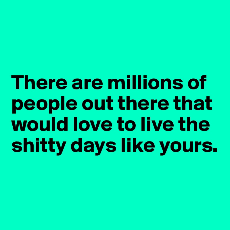


There are millions of people out there that would love to live the shitty days like yours.

