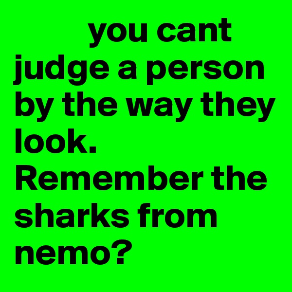           you cant judge a person by the way they look. Remember the sharks from nemo? 