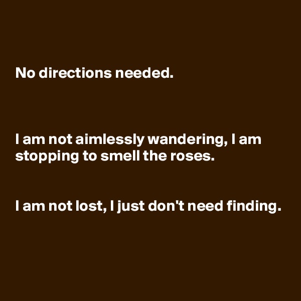 


No directions needed.



I am not aimlessly wandering, I am stopping to smell the roses. 


I am not lost, I just don't need finding.


