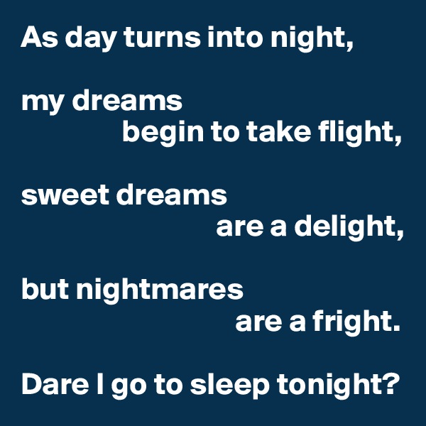 As day turns into night,

my dreams
                begin to take flight,

sweet dreams
                               are a delight,

but nightmares
                                  are a fright.

Dare I go to sleep tonight?