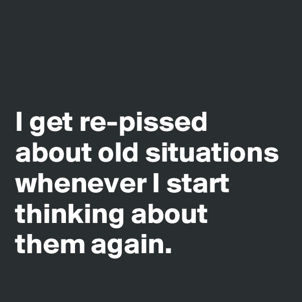 


I get re-pissed about old situations whenever I start thinking about them again.