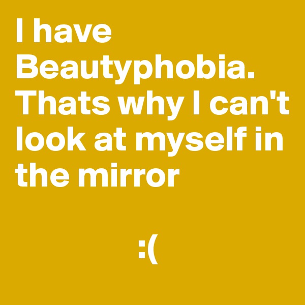 I have Beautyphobia. Thats why I can't look at myself in the mirror

                 :(