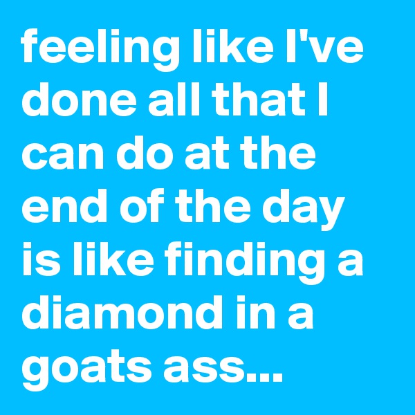 feeling like I've done all that I can do at the end of the day is like finding a diamond in a goats ass... 