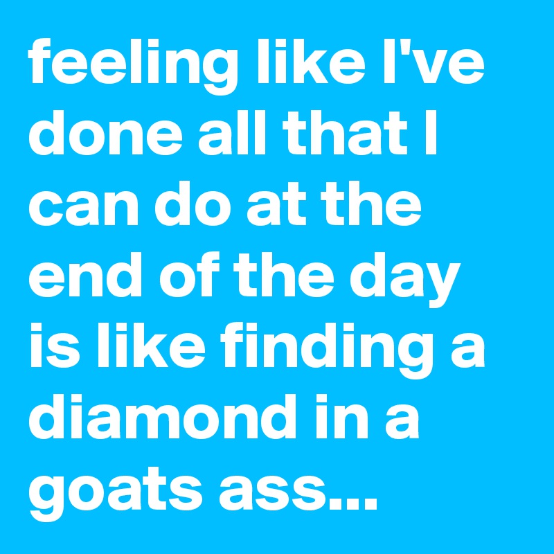feeling like I've done all that I can do at the end of the day is like finding a diamond in a goats ass... 