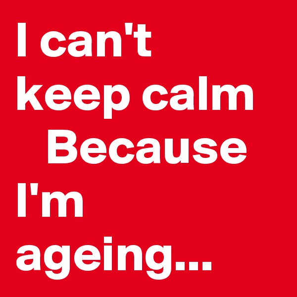 I can't  keep calm
   Because 
I'm ageing...
