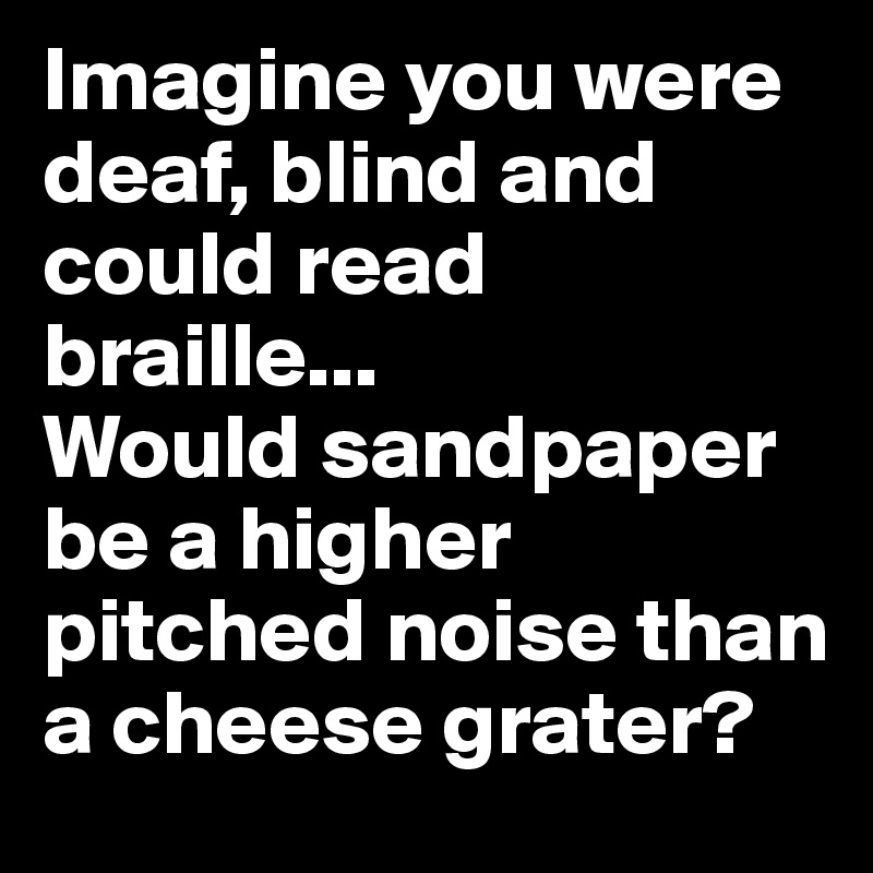 Imagine you were deaf, blind and could read braille...                
Would sandpaper be a higher pitched noise than a cheese grater?